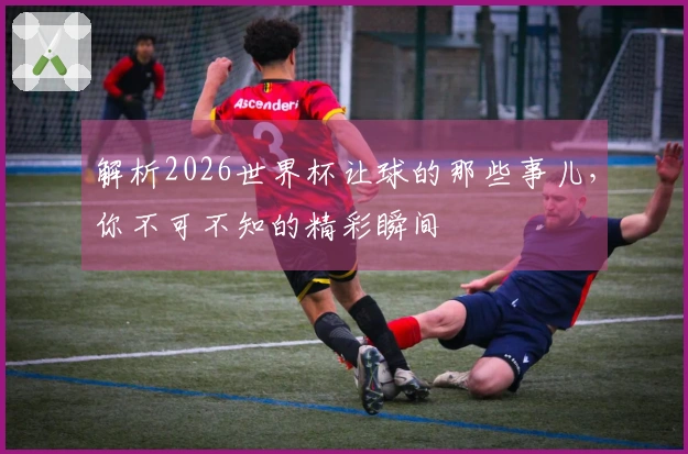 解析2026世界杯让球的那些事儿，你不可不知的精彩瞬间