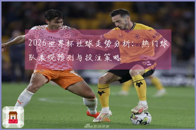 2026世界杯让球走势分析：热门球队表现预测与投注策略