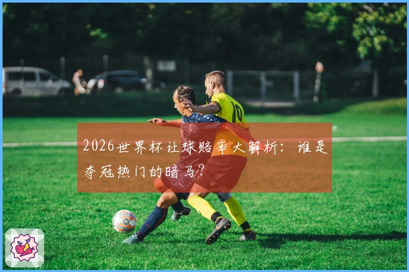 2026世界杯让球赔率大解析：谁是夺冠热门的暗马？