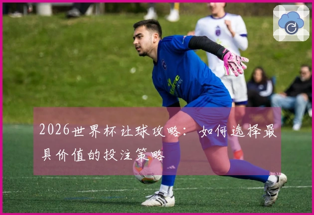 2026世界杯让球攻略：如何选择最具价值的投注策略