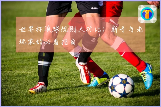 世界杯滚球规则大对比：新手与老玩家的必看指南